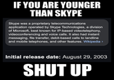 IF YOU ARE YOUNGER THAN SKYPE Skype was a proprietary telecommunications application operated by Skype Technologies, a division of Microsoft, best known for IP-based videotelephony, videoconferencing and voice calls. It also had instant messaging, file transfer, debit-based calls to landline and mobile telephones, and other features. Wikipedia > Initial release date: August 29, 2003 SHUT UP