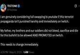 TECTONE @Tectone I am genuinely considering full swapping to youtube if this terrorist propaganda isn't punished harshly and immediately on twitch. 0 My father, my brothers and our soldiers did not bleed, sacrifice and die for this b------- to be allowed AND PROMOTED on twitch. This needs to change immediately. 4:31 PM • May 4, 2025 1.4M Views