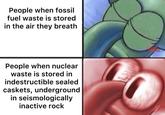 People when fossil fuel waste is stored in the air they breath People when nuclear waste is stored in indestructible sealed caskets, underground in seismologically inactive rock