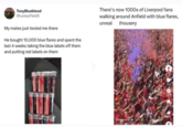 TonyBlueblood @LesleyField5 My mates just texted me there He bought 10,000 blue flares and spent the last 4 weeks taking the blue labels off them and putting red labels on them. There's now 1000s of Liverpool fans walking around Anfield with blue flares, unreal thousery Liverpool FC Malum
