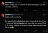 jacksfilms @jacksfilms. 2h Me and 99 other fellas are headed to the gorilla sanctuary real quick. Just wanna test something 24 jacksfilms 1726 @jacksfilms 59m 701 17K Update: results inconclusive The funerals for Ronny, Daniel, Matty, Matty R., Jacob, Chris, Chris S., Pete "the Destroyer,” Michael, Big Mike, Nate, Johnny Boy, Liam, Leonard, Chris Jr., JD, Charles, and Aiden will be held on Tuesday. Many more died but we can't ID 'em 5 173 123 ill 5K