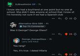 0 DJBreathmint OP • 7h I know she had a boyfriend at one point but no one at school. She didn't date anyone at school that I know of. I'm honestly not sure if we had a Spanish club Odon't hold grudges. I remember facts. Alternative-Bird-589. 4h Top 1% Commenter Was it George? George Glass? • George_George Glass ⚫ 3h Larry and Alice You rang? Yes, it's true. I dated Hilaria 32 25 22