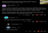 [Request] What dish uses the most "souls... 1,6k upvotes ⚫ 393 comments • Sitruc9861 8h 3√ The larvae of the flour beetle, known as Buffalo Worm, is eaten as an edible insect. Each dried insect would weight about 0.25g, so 250g would be about 1000 souls. Also, a blue whale can eat 16 tonnes of krill every day, which translates to 16 million krill souls. DavyyJ • 7h Reply Missed opportunity to say a krillion Sisselpud 7h • Krilion • 7h Don't ping me. ✓ 1 582 1 448 143