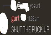 @ gurt yogurt 11:28 am SHUT THE F--- UP