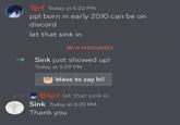 Tgrf Today at 5:23 PM ppl born in early 2010 can be on discord let that sink in NEW MESSAGES Sink just showed up! Today at 5:29 PM Wave to say hi! @Tgrf let that sink in Sink Today at 5:29 PM Thank you