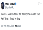 P Anand Nanduri @NanduriNFL Ø ... There is a nonzero chance that the Pope has heard of Chief Keef. What a time to be alive. 1:30 PM - May 8, 2025 1M Views