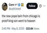 Corn ✩* @upblissed Follow the new pope bein from chicago is proof king von went to heaven . 3:45 PM May 8, 2025 222.6K Views .