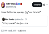 Justin Whang @JustinWhang Subscribe ... I heard that the new pope says "gay" and "retarded" • Jake Rhodes @jakebrodes 13h "Is the pope woke?" who gives a f---. • 3:20 PM May 8, 2025 42.2K Views