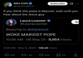 Alex Cole @acnewsitics Subscribe If you think the pope is Marxist, wait until you hear about the Jesus guy. Laura Loomer @LauraLoomer Replying to @drprevost WOKE MARXIST POPE 10:56 AM - 08 May 25 -9,954 Views Su 4:59 AM - May 9, 2025 138.2K Views 256 1.2K 9.1K 115 企