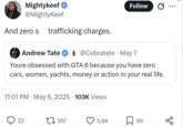 Mightykeef @MightyKeef And zero s trafficking charges. Andrew Tate Follow @Cobratate May 7 Youre obsessed with GTA 6 because you have zero cars, women, yachts, money or action in your real life. 11:01 PM May 8, 2025 103K Views 32 17 397 5.6K 99 go