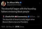 Dr. Allison Wiltz @queenie4rmnola The downfall began with the founding fathers enslaving Black people Charlie Kirk Commentary ❤ @Char... . 2d The downfall of America really began when Barack Obama became President. . 18:31 08 May 25 201K Views