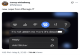 danny whizzbang @fatpizzza new pope from Chicago !? HA HA !! ? It's not amen no more it's deada Reply Add Sticker • 1:59 PM - May 8, 2025 711.4K Views ...