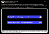 Supper Mario Broth @MarioBrothBlog The 2018 Chinese NVIDIA Shield TV version of Super Mario Galaxy contains a pair of mysterious test messages (in English) that read "Luigi has disappeared." and "Luigi has not disappeared." Luigi has disappeared. A Luigi has not disappeared. A Above is a mock-up of how the messages could have appeared using the default message prompt. Note that it is unknown in what form the developers would have seen the messages during testing. Source: tcrf.net/Super_Mario_Galaxy/Chinese NVIDIA_Shield_Port