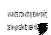 I was on the phone with my attorney during the time you called to speak with