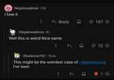 Nnjabreadman 13h I love it Reply 167 Ninjabreadmon 4h Well this is weird Nice name 12 Ekaterina702 • Now This might be the weirdest case of r/beetlejuicing I've seen 1