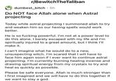 r/BewitchTheTaliban dumbest bitch • 5h Do NOT face Allah alone when Astral projecting Today while astral projecting I summoned allah to try and weaken him so our hexing spells would work better. He is so f------ powerful. I'm not at a power level to do this alone. I barely escaped with my life and I'm spiritually injured to a great amount, but I think I'll make it. I can't imagine what he would do to a new, unsuspecting witch. I'm scared that I will have to face him again soon if I ever want to continue astral projecting. I'm currently burning healing incense and drawing spiritual energy from my crystals to try and heal as quickly as possible. Please be safe everyone. Allah is much stronger than I first imagined and we will have to do this together if we want to slay a god.