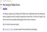 Posted by 2 days ago 340 Max hexing of Taliban forces Discussion I'm looking to organize a max heading of the Taliban forces in Afghanistan right now. Nothing has been put together yet and I'm looking for people who are wiser than I in this sorts of magick. I just want as many forces as possible working against them as we can muster up. Sorry I'm dumb I meant mass hexing Edit: r/BewitchThe Taliban has been created for those interested in participating.