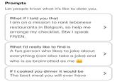 Prompts Let people know what it's like to date you. What if I told you that I am on a mission to rank lebanese restaurants in Belgium, so help me arrange my checklist. Btw I speak FR/EN. What I'd really like to find is A fun person who likes to joke about everything (can also take a joke) and who is as brainrotted as me If I cooked you dinner it would be The best meal you will ever have >