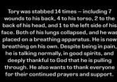 Tory was stabbed 14 times - including 7 wounds to his back, 4 to his torso, 2 to the back of his head, and 1 to the left side of his face. Both of his lungs collapsed, and he was placed on a breathing apparatus. He is now breathing on his own. Despite being in pain, he is talking normally, in good spirits, and deeply thankful to God that he is pulling through. He also wants to thank everyone for their continued prayers and support.