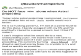 r/BewitchTheImperium dumbest sorcerer Do NOT face Him alone when Astral projecting Today while astral projecting I summoned the Emperor and weaken him so our Chaos spells would work better. He is so f------ powerful. I'm not at a power level to do this alone. I barely escaped with my life and I'm psychically injured to a great amount, but I think I'll make it. I can't imagine what he would do to a new, unsuspecting psyker. I'm scared that I will have to face him again soon if I ever want to continue astral projecting. I'm currently burning slave blood and drawing spiritual energy from my crystals to try and heal as quickly as possible. Please be safe everyone. Emperor is much stronger than I first imagined and we will have to do this together if we want to slay a god.