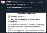 Pangaea @Pangaea_.20h i love the idea here that you can just summon Allah at any point in time to challenge him like a Terraria boss fight garf,,,the quaranteen @garfpooop Aug 19 yeah Show this thread r/BewitchTheTaliban dumbest bitch - 5h Do NOT face Allah alone when Astral projecting Today while astral projecting I summoned allah to try and weaken him so our hexing spells would work better. He is so f------ powerful. I'm not at a power level to do this alone barely escaped with my life and I'm