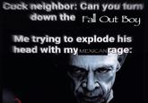 Cuck neighbor: Can you turn down the Fall Out Boy Me trying to explode his head with my MEXICAN rage: albu