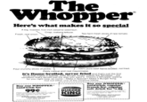 Whopper Here's what makes it so special A big, toasted, five-inch sesame seed bun. Crisp, iceberg lettuce. Fresh, real onion. Two farm fresh slices of ripe tomato. Four crunchy slices of pickle. 100% pure beef flame-broiled, not fried. Zesty catsup and real mayonnaise. It's flame-broiled, never fried and that's just the first thing that makes it special. Only Burger King® makes the Whopper-the sandwich that's served just the way you want it. There's a Whopper waiting for you right now, so come-Make it Special™. Make it Burger King. Cut out either one of the coupons below. Buy one WHOPPER® sandwich for 99¢ PLUS TAX Please present this coupon before ordering. Limit one coupon per customer per visit. This offer valid thru April 14, 1981. Good only at: BURGER KING® RESTAURANT 5 WASHINGTON AVE.. LODI, NEW JERSEY This offer is subject to New Jersey sales tax BURGER KING Buy one WHOPPER® sandwich, regular french fry, regular soft drink for $1.89 PLUS TAX Please present this coupon before ordering. Limit one coupon per customer per visit. This offer valid thru April 14, 1981. Good only at: BURGER KING® RESTAURANT 5 WASHINGTON AVE. LODI, NEW JERSEY This offer is subject to New Jersey sales tax