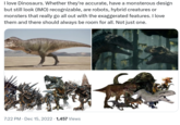 I love Dinosaurs. Whether they're accurate, have a monsterous design but still look (IMO) recognizable, are robots, hybrid creatures or monsters that really go all out with the exaggerated features. I love them and there should always be room for all. Not just one. 7:22 PM - Dec 15, 2022 - 1,457 Views