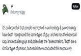 Follow @clumsystiggy it's so beautiful that people interested in archeology & paleontology have both recognized the same type of guy. archeo has the baseball cap/ancient alien guys and paleo has the "awesomebro." both are a similar type of person, but each have concluded this separately
