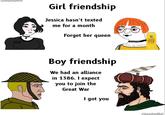 This is what I call true friendship | History Memes @templarpilled Girl friendship Jessica hasn't texted me for a month Forget her queen RAYADO АВЯЗУ ЭТАМ Boy friendship We had an alliance in 1386. I expect you to join the Great War I got you @templarpilled