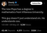 Deedy ❤ @deedydas Subscribe The new Pope has a degree in mathematics from Villanova University. This guy doesn't just understand sin. He understands cos. 1:51 AM - 09 May 25.9.3M Views 42.4K Reposts 4,571 Quotes 332K Likes