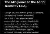 The Allegiance to the Aerial Tramway Emoji Though you may not yet grace our screens, Swinging high on unseen beams, We envision your gondola bright, A symbol of soaring, a thrilling height. Across the valleys, you bravely glide, A silent journey, with views worldwide. So we await the day you appear, Our aerial tramway, held ever so dear!