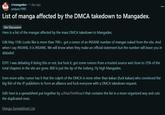r/mangadex • 1 day ago andyarc1995 List of manga affected by the DMCA takedown to Mangadex. Site Discussion Here is a list of the mangas affected by the mass DMCA takedown to Mangadex. Edit May 15th: Looks like is more than 700+, got a rumor of an INSANE number of mangas nuked from the site. And when I say INSANE, it is INSANE. We will know when they make an official statement but the number will leave you in disbelief. EDIT: I was debating if doing this or not, but f--- it, got some rumors from a trusted source and close to 25% of the total chapters in the site are gone. 800 is just the tip of the iceberg. Fly high Mangadex. Even more edits: rumor has it that the culprit of the DMCA is none other than kakao (f--- kakao) who convinced the big fish of the JP publishers to form an alliance and f--- everyone with a DMCA takedown request. Edit: here is a spreadsheet put together by u/MaxTheWizard that contains the list in a more organized way and cuts the duplicated ones. Manga Spreadsheet List 8