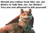 Would you rather look like Jar Jar Binks or talk like Jar Jar Binks? You are not allowed to kill yourself.