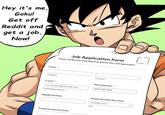 Hey it's me, Goku! Get off Reddit and get a job, Now! Name First Name Job Application Form Please Fill Out the Form Below to Submit Your Job Application! E-mail ox myname@example.com examplo@example.com Applied Position Preferred Interview Date Last Name Phone Number * (000) 000-0000 Earliest Possible Start Date MM-00-YYYY Dute 口