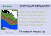 Ai and anon | /r/Greentext Anonymous 30 KB JPG 05/18/25(Sun)05:38:15 No.24392327 >within a few years, decades at most, Al will be able to produce literary works of quality greater than any of the greatest works through all of human history This makes me incredibly sad