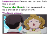 Large woman: Excuse me, but you look like a snack The guy she likes: Is that supposed to be a threat or a compliment? The large woman: Yes.