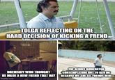 TOLGA REFLECTING ON THE HARD DECISION OF KICKING A FREND DREMSKIY WHO THOUGHT HE MADE A NEW FREND THAT DAY imgflip.com THE REDDIT MODERATOR CONTEMPLATING NOT TO BAN ME BECAUSE WE ARE ALL FRENDS HERE
