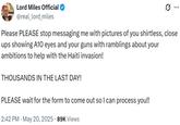 Lord Miles Official @real_lord_miles Q Please PLEASE stop messaging me with pictures of you shirtless, close ups showing A10 eyes and your guns with ramblings about your ambitions to help with the Haiti invasion! THOUSANDS IN THE LAST DAY! PLEASE wait for the form to come out so I can process you!! 2:42 PM ⚫ May 20, 2025 89K Views
