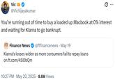 You’re running out of time to buy a loaded up Macbook at 0% interest and waiting for Klarna to go bankrupt. Vic ... @VicVijayakumar You're running out of time to buy a loaded up Macbook at 0% interest and waiting for Klarna to go bankrupt. FT Finance News @ftfinancenews · May 19 • Klarna's losses widen as more consumers fail to repay loans on.ft.com/45iDbQm 10:27 PM ⚫ May 20, 2025 8.6M Views