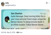 Auto molly @angelinrealtime vefefe Sam Sheehan 19m ago Audio Message: Good morning Molly this is your close personal friend singer songwriter Benson Boone I'm being tortured death in an offsite location. Follow Benson Boone... • 6:42 AM May 22, 2025 1.2M Views