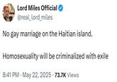 Lord Miles Official @real_lord_miles No gay marriage on the Haitian island. Homosexuality will be criminalized with exile 8:41 PM ⚫ May 22, 2025 73.7K Views