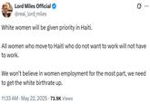 Lord Miles Official @real_lord_miles White women will be given priority in Haiti. All women who move to Haiti who do not want to work will not have to work. We won't believe in women employment for the most part, we need to get the white birthrate up. 11:33 AM May 22, 2025 - 73.9K Views ...