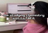 me studying chemistry just to fail it