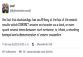 josef @jk@mastodon.social the fact that duckduckgo has an Al thing at the top of the search results which DOESN'T answer in character as a duck, or even quack several times between each sentence, is, i think, a shocking betrayal and a demonstration of utmost cowardice 14 de may de 2025, 06:29 p. m. ◉Mastodon for iOS 471 adhesiones 961 961 veces marcado como favorito