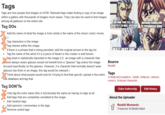 Tags Tags are how people find images on KYM. Relevant tags make finding a copy of an image within a gallery with thousands of images much easier. They can also be used to find images among all galleries on the entire site. Tag DOS X Add the name of what the image is from (what is the name of the show/ comic/ movie, etc.) ✗ Tag characters in the image Tag memes within the image. If there is a phrase that is being parodied, add the original phrase to the tag list • Tag the name of the artist if it is a piece of fanart or the creator is well known Tag what is realistically important in the image (I.E. an image with a character that Canmost always wears glasses would not benefit from a "glasses" tag unless the image focused specifically on the glasses. However, if a character that normally doesn't wear glasses has them in an image, this tag would be relevant.) ✗ Think about what people would look for if trying to find that specific upload in the entire site database and tag that. Tag DON'Ts Only tag the entry name (this is functionally the same as having no tags at all Add tags that are completely unrelated to the image Add random tags Add opinions/commentary in the tags Remove useful tags ANYONE YOU TELL MY IDENTITY TO WILL EXPLODE WAIT WHY ARE Source Reddit Tags KOSAKU KAWAJIRI IS YOSHIKAGE KIRA /r/shitpostcrusaders/, reddit, shitpost, cartoon, comics, fictional character Claim Authorship About the Uploader Reddit Moments Treasurer & Media Maid Edit History
