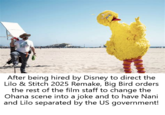 After being hired by Disney to direct the Lilo & Stitch 2025 Remake, Big Bird orders the rest of the film staff to change the Ohana scene into a joke and to have Nani and Lilo separated by the US government!