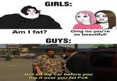 XX GIRLS: Am I fat? GUYS: Omg no you're so beautiful! Get off my car before you flip it over you fat f*ck @GYMFAILNATION