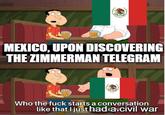 Mexico upon hearing the Zimmerman Telegram | History Memes MEXICO, UPON DISCOVERING THE ZIMMERMAN TELEGRAM Who the f--- starts a conversation like that I just had ca civil war