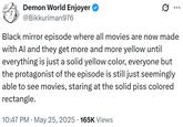 Demon World Enjoyer @Bikkuriman976 ... Black mirror episode where all movies are now made with Al and they get more and more yellow until everything is just a solid yellow color, everyone but the protagonist of the episode is still just seemingly able to see movies, staring at the solid piss colored rectangle. 10:47 PM ⚫ May 25, 2025 165K Views